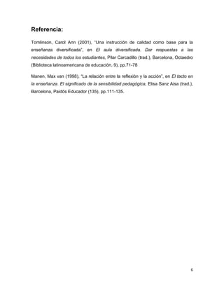 6
Referencia:
Tomlinson, Carol Ann (2001), “Una instrucción de calidad como base para la
enseñanza diversificada”, en El aula diversificada. Dar respuestas a las
necesidades de todos los estudiantes, Pilar Carcadillo (trad.), Barcelona, Octaedro
(Biblioteca latinoamericana de educación, 9), pp.71-78
Manen, Max van (1998), “La relación entre la reflexión y la acción”, en El tacto en
la enseñanza. El significado de la sensibilidad pedagógica, Elisa Sanz Aisa (trad.),
Barcelona, Paidós Educador (135), pp.111-135.
 