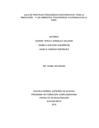 AULA DE PRÁCTICAS PEDAGÓGICAS INVESTIGATIVAS PARA LA
INNOVACIÓN Y LOS AMBIENTES PEDAGÓGICOS FAVORABLES EN LA
ENSA.
AUTORES:
SOGNNY YERLEY GONZALEZ GALEANO
DANIELA GUEVARA ALBARRACIN
ANGELA VANESSA RODRIGUEZ
MG. DANIEL BEJARANO
ESCUELA NORMAL SUPERIOR DE ACACIAS
PROGRAMA DE FORMACIÓN COMPLEMENTARIA
PROYECTO DE INVESTIGACION
ACACIAS-META
2016
 