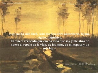 Esto no ha sido fácil. Aún me descubro autoritario, lejano, rígido, impulsivo. Entonces recuerdo que eso no es lo que soy y me abro de nuevo al regalo de la vida, de los míos, de mi esposa y de mis hijos. 