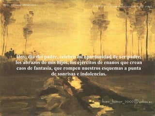 Hoy, día del padre, celebro mi oportunidad de ser padre, los abrazos de mis hijos, los ejércitos de enanos que crean caos de fantasía, que rompen nuestros esquemas a punta de sonrisas e indolencias. 