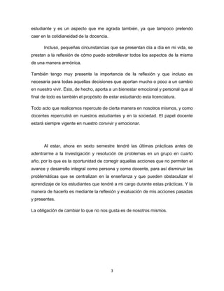 3
estudiante y es un aspecto que me agrada también, ya que tampoco pretendo
caer en la cotidianeidad de la docencia.
Incluso, pequeñas circunstancias que se presentan día a día en mi vida, se
prestan a la reflexión de cómo puedo sobrellevar todos los aspectos de la misma
de una manera armónica.
También tengo muy presente la importancia de la reflexión y que incluso es
necesaria para todas aquellas decisiones que aportan mucho o poco a un cambio
en nuestro vivir. Esto, de hecho, aporta a un bienestar emocional y personal que al
final de todo es también el propósito de estar estudiando esta licenciatura.
Todo acto que realicemos repercute de cierta manera en nosotros mismos, y como
docentes repercutirá en nuestros estudiantes y en la sociedad. El papel docente
estará siempre vigente en nuestro convivir y emocionar.
Al estar, ahora en sexto semestre tendré las últimas prácticas antes de
adentrarme a la investigación y resolución de problemas en un grupo en cuarto
año, por lo que es la oportunidad de corregir aquellas acciones que no permiten el
avance y desarrollo integral como persona y como docente, para así disminuir las
problemáticas que se centralizan en la enseñanza y que pueden obstaculizar el
aprendizaje de los estudiantes que tendré a mi cargo durante estas prácticas. Y la
manera de hacerlo es mediante la reflexión y evaluación de mis acciones pasadas
y presentes.
La obligación de cambiar lo que no nos gusta es de nosotros mismos.
 