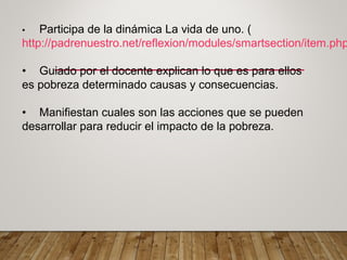 • Participa de la dinámica La vida de uno. (
http://padrenuestro.net/reflexion/modules/smartsection/item.php
• Guiado por el docente explican lo que es para ellos
es pobreza determinado causas y consecuencias.
• Manifiestan cuales son las acciones que se pueden
desarrollar para reducir el impacto de la pobreza.
 
