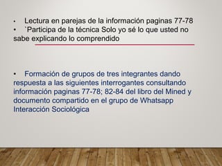 • Lectura en parejas de la información paginas 77-78
• `Participa de la técnica Solo yo sé lo que usted no
sabe explicando lo comprendido
• Formación de grupos de tres integrantes dando
respuesta a las siguientes interrogantes consultando
información paginas 77-78; 82-84 del libro del Mined y
documento compartido en el grupo de Whatsapp
Interacción Sociológica
 