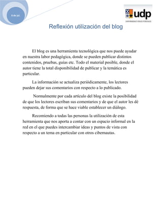 6 de jul.



                           Reflexión utilización del blog



                  El blog es una herramienta tecnológica que nos puede ayudar
            en nuestra labor pedagógica, donde se pueden publicar distintos
            contenidos, pruebas, guías etc. Todo el material posible, donde el
            autor tiene la total disponibilidad de publicar y la temática es
            particular.
                 La información se actualiza periódicamente, los lectores
            pueden dejar sus comentarios con respecto a lo publicado.
                  Normalmente por cada artículo del blog existe la posibilidad
            de que los lectores escriban sus comentarios y de que el autor les dé
            respuesta, de forma que se hace viable establecer un diálogo.
                 Recomiendo a todas las personas la utilización de esta
            herramienta que nos aporta a contar con un espacio informal en la
            red en el que puedes intercambiar ideas y puntos de vista con
            respecto a un tema en particular con otros cibernautas.
 