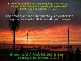El amor es la poesía del hombre que no hace versos, la idea del hombre que no piensa y la novela del hombre que no escribe.  Gouncourt Ese amor que nace súbitamente y sin explicación  alguna, es el más difícil de extinguir.   La Bruyère El amor es el principio de todo, la razón  de todo, el fin de todo.   Lacordaire 