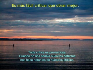 Es más fácil criticar que obrar mejor.   Toda crítica es provechosa. Cuando no nos señala nuestros defectos nos hace notar los de nuestros críticos. 