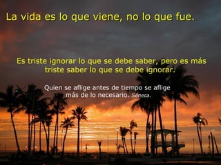La vida es lo que viene, no lo que fue.   Es triste ignorar lo que se debe saber, pero es más triste saber lo que se debe ignorar.   Quien se aflige antes de tiempo se aflige  más de lo necesario.  Séneca. 