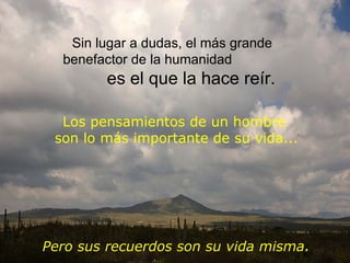 Los pensamientos de un hombre  son   lo más importante de su vida ... Sin lugar a dudas ,  el más grande benefactor de la humanidad  es el que la hace reír. Pero   sus recuerdos   son su vida misma . 