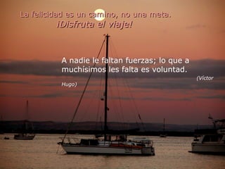 La felicidad es un camino, no una meta. ¡Disfruta el viaje!   A nadie le faltan fuerzas; lo que a  muchísimos les falta es voluntad.   (Víctor Hugo) 