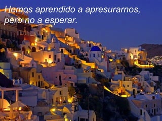 Hemos aprendido a apresurarnos, pero no a esperar. 