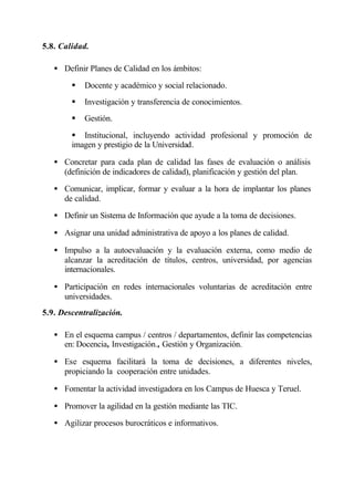 5.8. Calidad.

   • Definir Planes de Calidad en los ámbitos:

        §   Docente y académico y social relacionado.
        §   Investigación y transferencia de conocimientos.
        §   Gestión.

        § Institucional, incluyendo actividad profesional y promoción de
        imagen y prestigio de la Universidad.

   • Concretar para cada plan de calidad las fases de evaluación o análisis
     (definición de indicadores de calidad), planificación y gestión del plan.

   • Comunicar, implicar, formar y evaluar a la hora de implantar los planes
     de calidad.

   • Definir un Sistema de Información que ayude a la toma de decisiones.

   • Asignar una unidad administrativa de apoyo a los planes de calidad.

   • Impulso a la autoevaluación y la evaluación externa, como medio de
     alcanzar la acreditación de títulos, centros, universidad, por agencias
     internacionales.

   • Participación en redes internacionales voluntarias de acreditación entre
     universidades.
5.9. Descentralización.

   • En el esquema campus / centros / departamentos, definir las competencias
     en: Docencia, Investigación., Gestión y Organización.

   • Ese esquema facilitará la toma de decisiones, a diferentes niveles,
     propiciando la cooperación entre unidades.

   • Fomentar la actividad investigadora en los Campus de Huesca y Teruel.

   • Promover la agilidad en la gestión mediante las TIC.

   • Agilizar procesos burocráticos e informativos.
 