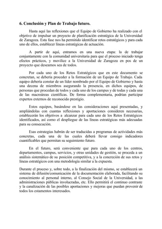 6. Conclusión y Plan de Trabajo futuro.
       Hasta aquí las reflexiones que el Equipo de Gobierno ha realizado con el
objetivo de impulsar un proyecto de planificación estratégica de la Universidad
de Zaragoza. Esta fase nos ha permitido identificar retos estratégicos y para cada
uno de ellos, establecer líneas estratégicas de actuación.

      A partir de aquí, entramos en una nueva etapa: la de trabajar
conjuntamente con la comunidad universitaria para que el proceso iniciado tenga
efectos prácticos, y movilice a la Universidad de Zaragoza en pos de un
proyecto que deseamos sea de todos.

      Por cada uno de los Retos Estratégicos que en este documento se
concretan, se debería proceder a la formación de un Equipo de Trabajo. Cada
equipo debería constar de un líder nombrado por el Equipo de Gobierno y hasta
una decena de miembros asegurando la presencia, en dichos equipos, de
personas que procedan de todos y cada uno de los campus y de todas y cada una
de las macroáreas científicas. De forma complementaria, podrían participar
expertos externos de reconocido prestigio.
       Estos equipos, basándose en las consideraciones aquí presentadas, y
ampliándolas con cuantas reflexiones y aportaciones consideren necesarias,
establecerán los objetivos a alcanzar para cada uno de los Retos Estratégicos
identificados, así como el despliegue de las líneas estratégicas más adecuadas
para su consecución.
      Esas estrategias habrán de ser traducidas a programas de actividades más
concretas, cada una de las cuales deberá llevar consigo indicadores
cuantificables que permitan su seguimiento futuro.

       En el futuro, será conveniente que para cada uno de los centros,
departamentos, campus, servicios, y otras unidades de gestión, se proceda a un
análisis sistemático de su posición competitiva, y a la concreción de sus retos y
líneas estratégicos con una metodología similar a la expuesta.

Durante el proceso y, sobre todo, a la finalización del mismo, se establecerá un
sistema de difusión/comunicación de la documentación elaborada, facilitando su
conocimiento al personal interno, al Consejo Social de la Universidad, a las
administraciones públicas involucradas, etc. Ello permitirá el continuo contraste
y la canalización de las posibles aportaciones y mejoras que puedan provenir de
todos los estamentos interesados.
 