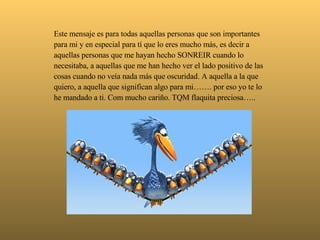  Este mensaje es para todas aquellas personas que son importantes para mi y en especial para tí que lo eres mucho más, es decir a aquellas personas que me hayan hecho SONREIR cuando lo necesitaba, a aquellas que me han hecho ver el lado positivo de las cosas cuando no veía nada más que oscuridad. A aquella a la que quiero, a aquella que significan algo para mi……. por eso yo te lo he mandado a ti. Com mucho cariño. TQM flaquita preciosa….. 