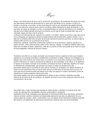 Mujer
Mujer: cinco letras llenas de amor, de fe, de ternura, de paciencia, de constancia, de coraje, de virtud,
son ellas dignas siempre de admirarlas por su gran amor que llevan en su corazón y lo dan a su
familia, a su pareja, a sus hijos, no hay como describir todo lo que representa esa palabra llamada
mujer, son toda una virtud de amor como lo fue María, Madre Santísima de Jesús de Nazaret, y con
que amor de madre se entregó a su hijo, lo acompañó hasta sus últimos momentos en su morada por
ese gran amor bíblico ejemplo que hay en la historia, de ahí que la mujer se puede decir que es el
más bello regalo que Dios creó en la tierra.
La Mujer es el más querido ser, adorarla es un placer y un deber, madre; la primera mujer que conocí,
única, abnegada, sin apariencia, jamás se puede sustituir ella es todo amor, pasión, frenesí, cruz y
pilar de mi existencia ella tiene el poder de procrear siempre la tenemos que amar, la vida sin ella no
existiera Obra de Dios en su presencia en la tierra.
Misteriosa, orgullosa, imponente, sentimental, siempre se ha de demostrar valiente, grande es su
pasión al amor, razón, tiene de exigir cariño, amor, ternura, respeto, no obstante también sabe sufrir,
dulce son sus labios al besar, esperanza y vida de a su pecho al niño, que grande es la mujer un panal
de miel inagotable, embrujo de ternura y placer.




Tentadora como flor en su vergel, envidiada cual manzana madura, negando el tener que envejecer
esperando a su príncipe encantado o simplemente cumpliendo su deber, soñando con nostalgia en su
pasado, pero vive el ahora con mucho amor y mucha fé, no en vano Dios, el pensar en la creación la
pensó en femenino, la mujer es la base de la tradición en las sociedades, en la calma, en la agitación,
el reposo en las luchas, la Virgen es la sencillez, la madre la ternura en ella Dios, dignificó a la mujer
en dimensiones insospechadas, que grande es la mujer en todas sus facetas de la vida.
Eres Mujer madre que te conviertes en seno del ser humano con la alegría y los dolores de parto, lo
hacen en una experiencia única la cual te hace sonrisa, de Dios para el niño que viene a la luz y te
hace guía de sus primeros pasos que damos en la vida, nos apoya en nuestro crecimiento, punto de
referencia en nuestro posterior camino de la vida.
Eres Mujer esposa, que unes irrevocablemente tu destino al de un hombre, mediante una bella
relación de armonía, de fé, de confianza, de respeto, de amor es una unión reciproca al servicio de la
comunicación y de la vida.




Eres Mujer hija y mujer hermana que aportas al núcleo familiar y también al conjunto de la vida
social, las riquezas de tu sensibilidad, intuición, generosidad y constancia.
Igualmente eres Mujer trabajadora que participas en todos los ámbitos de la vida social, económica,
cultural, artística y política mediante la indispensable aportación que des a la elaboración de una
cultura capaz de concebir, razón y sentimiento a una concepción de la vida siempre abierta al sentido
del misterio, a la edificación de estructuras económicas y políticas más rica de la humanidad.
 