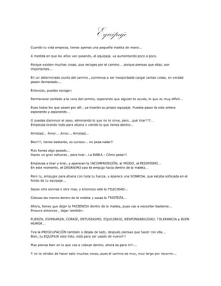 Equipaje
Cuando tu vida empieza, tienes apenas una pequeña maleta de mano...

A medida en que los años van pasando, el equipaje, va aumentando poco a poco.

Porque existen muchas cosas, que recoges por el camino... porque piensas que ellas, son
importantes...

En un determinado punto del camino , comienza a ser insoportable cargar tantas cosas, en verdad
pesan demasiado...

Entonces, puedes escoger:

Permanecer sentado a la vera del camino, esperando que alguien te ayude, lo que es muy difícil...

Pues todos los que pasen por allí , ya traerán su propio equipaje. Puedes pasar la vida entera
esperando y esperando...

O puedes disminuir el peso, eliminando lo que no te sirva, pero...qué tirar???...
Empiezas tirando todo para afuera y viendo lo que tienes dentro...

Amistad... Amor... Amor... Amistad...

Bien!!!, tienes bastante, es curioso... no pesa nada!!!

Mas tienes algo pesado...
Haces un gran esfuerzo , para tirar...La RABIA - Cómo pesa!!!

Empiezas a tirar y tirar, y aparecen la INCOMPRENSIÓN, el MIEDO, el PESIMISMO...
En este momento, el DESANIMO casi te empuja hacia dentro de la maleta...

Pero tu, empujas para afuera con toda tu fuerza, y aparece una SONRISA, que estaba sofocada en el
fondo de tu equipaje...

Sacas otra sonrisa y otra mas, y entonces sale la FELICIDAD...

Colocas las manos dentro de la maleta y sacas la TRISTEZA...

Ahora, tienes que dejar la PACIENCIA dentro de la maleta, pues vas a necesitar bastante...
Procura entonces , dejar también:

FUERZA, ESPERANZA, CORAJE, ENTUSIASMO, EQUILIBRIO, RESPONSABILIDAD, TOLERANCIA y BUEN
HUMOR...

Tira la PREOCUPACIÓN también o déjala de lado, después piensas que hacer con ella...
Bien, tu EQUIPAJE está listo, está para ser usado de nuevo!!!

Mas piensa bien en lo que vas a colocar dentro, ahora es para ti!!!...

Y no te olvides de hacer esto muchas veces, pues el camino es muy, muy largo por recorrer...
 