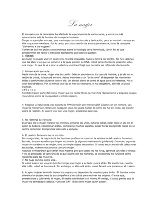 La mujer
El irrespeto por la naturaleza ha afectado la supervivencia de varios seres, y entre los más
amenazados está la hembra de la especie humana.
Tengo un ejemplar en casa, que mantengo con mucho celo y dedicación, pero en verdad creo que es
ella la que me mantiene. Por lo tanto, por una cuestión de auto-supervivencia, lanzo la campaña
“Salvemos a las mujeres”.
Tomen de acá mis pocos conocimientos sobre la fisiología de la feminidad, con el fin de que
preservemos los raros y preciosos ejemplares que todavía quedan:
1. Hábitat:
La mujer no puede vivir en cautiverio. Si está enjaulada, huirá o morirá por dentro. No hay cadenas
que las aten y las que se someten a la jaula pierden su DNA. Usted jamás tendrá la posesión sobre
una mujer; lo que la va a atar a usted es una línea frágil que necesita ser reforzada diariamente.

2. Alimentación correcta:
Nadie vive de la brisa. Mujer vive de cariño. Déle en abundancia. Es cosa de hombre, y si ella no lo
recibe de usted, lo buscará en otro. Besos matinales y un “yo te amo” al despertar las mantienen
bellas y perfumadas durante todo el día. Un abrazo diario es como el agua para los helechos. No la
deje deshidratarse. Por lo menos una vez al mes es necesario, si no obligatorio, servirle un plato
especial.
3 F l o r e s:
También hacen parte del menú. Mujer que no recibe flores se marchita rápidamente y adquiere rasgos
masculinos como la brusquedad y el trato áspero.


4. Respete la naturaleza:¿No soporta la TPM (tensión pre-menstrual)? Cásese con un hombre. Las
mujeres menstrúan, lloran por cualquier cosa, les gusta hablar de cómo les fue en el día, de discutir
sobre la relación. Si quiere vivir con una mujer, prepárese para eso.


5. No restrinja su vanidad:
Es propio de la mujer hidratar las mechas, pintarse las uñas, echarse labial, estar todo un día en el
salón de belleza, coleccionar aretes, comprarse muchos zapatos, pasar horas escogiendo ropas en un
centro comercial. Comprenda todo esto y apóyela.

6. El cerebro femenino no es un mito
Por inseguridad, la mayoría de los hombres prefiere no creer en la existencia del cerebro femenino.
Por ello, buscan aquellas que fingen no tenerlo (y algunas realmente lo jubilaron). Entonces, aguante:
mujer sin cerebro no es mujer, sino un simple objeto decorativo. Si usted está cansado de coleccionar
estatuillas, intente relacionarse con una mujer.
Algunas le mostrarán que tienen más materia gris que usted. No les huya, aprenda con ellas y crezca.
Y no se preocupe; al contrario de lo que ocurre con los hombres, la inteligencia no funciona como
repelente para las mujeres.
7. No haga sombra sobre ella...
Si usted quiere ser un gran hombre tenga una mujer a su lado, nunca atrás. De esa forma, cuando
ella brille, usted se bronceará. Sin embargo, si ella está atrás, usted llevará una patada en el trasero.

8. Acepte:Mujeres también tienen luz propia y no dependen de nosotros para brillar. El hombre sabio
alimenta los potenciales de su compañera y los utiliza para motivar los propios. Él sabe que,
preservando y cultivando la mujer, él estará salvándose a sí mismo.Mi amigo, si usted piensa que la
mujer es demasiado costosa, vuélvase GAY. ¡Sólo tiene mujer quien puede!
 