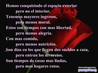 Hemos conquistado el espacio exterior
     pero no el interior.
Tenemos mayores ingresos,
     pero menos moral.
Estos son tiempos con mas libertad,
     pero menos alegría.
Con mas comida,
     pero menos nutrición.
Son días en los que llegan dos sueldos a casa,
     pero entran los divorcios.
Son tiempos de casas mas lindas,
     pero mas hogares rotos.
 