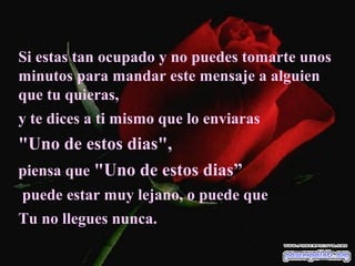 Si estas tan ocupado y no puedes tomarte unos
minutos para mandar este mensaje a alguien
que tu quieras,
y te dices a ti mismo que lo enviaras
"Uno de estos dias",
piensa que "Uno de estos dias”
puede estar muy lejano, o puede que
Tu no llegues nunca.
 