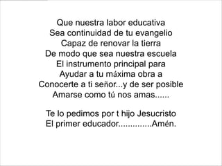Que nuestra labor educativa
  Sea continuidad de tu evangelio
     Capaz de renovar la tierra
 De modo que sea nuestra escuela
    El instrumento principal para
     Ayudar a tu máxima obra a
Conocerte a ti señor...y de ser posible
   Amarse como tú nos amas......

 Te lo pedimos por t hijo Jesucristo
 El primer educador..............Amén.
 
