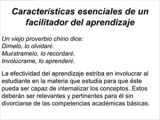 Características esenciales de un
      facilitador del aprendizaje
Un viejo proverbio chino dice:
Dímelo, lo olvidaré.
Muéstramelo, lo recordaré.
Involúcrame, lo aprenderé.

La efectividad del aprendizaje estriba en involucrar al
estudiante en la materia que estudia para que éste
pueda ser capaz de internalizar los conceptos. Estos
deberán ser relevantes y pertinentes para él sin
divorciarse de las competencias académicas básicas.
 