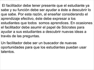 El facilitador debe tener presente que el estudiante ya
sabe y su función debe ser ayudar a éste a descubrir lo
que sabe. Por esta razón, al enseñar considerando el
aprendizaje efectivo, éste debe expresar a los
estudiantes que todos somos aprendices. En ocasiones
el facilitador debe asumir el papel de Sócrates para
ayudar a sus estudiantes a descubrir nuevas ideas a
través de las preguntas.
Un facilitador debe ser un buscador de nuevas
oportunidades para que los estudiantes puedan usar
talentos.
 