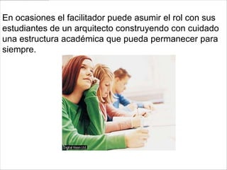 En ocasiones el facilitador puede asumir el rol con sus
estudiantes de un arquitecto construyendo con cuidado
una estructura académica que pueda permanecer para
siempre.
 