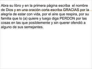 Abra su libro y en la primera página escriba el nombre
de Dios y en una oración corta escriba GRACIAS por la
alegría de estar con vida, por el aire que respira, por su
familia que lo (a) quiere y luego diga PERDON por las
cosas en las que posiblemente y sin querer ofendió a
alguno de sus semejantes.
 
