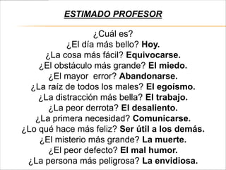 ESTIMADO PROFESOR

                  ¿Cuál es?
           ¿El día más bello? Hoy.
     ¿La cosa más fácil? Equivocarse.
    ¿El obstáculo más grande? El miedo.
      ¿El mayor error? Abandonarse.
  ¿La raíz de todos los males? El egoísmo.
    ¿La distracción más bella? El trabajo.
      ¿La peor derrota? El desaliento.
   ¿La primera necesidad? Comunicarse.
¿Lo qué hace más feliz? Ser útil a los demás.
    ¿El misterio más grande? La muerte.
      ¿El peor defecto? El mal humor.
 ¿La persona más peligrosa? La envidiosa.
 