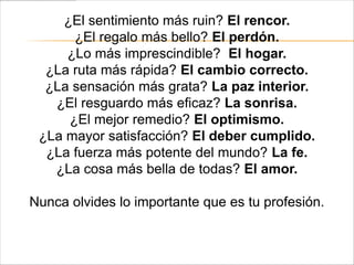 ¿El sentimiento más ruin? El rencor.
      ¿El regalo más bello? El perdón.
     ¿Lo más imprescindible? El hogar.
  ¿La ruta más rápida? El cambio correcto.
  ¿La sensación más grata? La paz interior.
   ¿El resguardo más eficaz? La sonrisa.
     ¿El mejor remedio? El optimismo.
 ¿La mayor satisfacción? El deber cumplido.
  ¿La fuerza más potente del mundo? La fe.
   ¿La cosa más bella de todas? El amor.

Nunca olvides lo importante que es tu profesión.
 