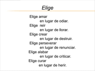 Elige
Elige amar
       en lugar de odiar.
Elige reír
       en lugar de llorar.
Elige crear
       en lugar de destruir.
Elige perseverar
       en lugar de renunciar.
Elige alabar
       en lugar de criticar.
Elige curar
       en lugar de herir.
 