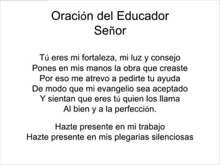 Oración del Educador
             Señor

  Tú eres mi fortaleza, mi luz y consejo
 Pones en mis manos la obra que creaste
  Por eso me atrevo a pedirte tu ayuda
 De modo que mi evangelio sea aceptado
  Y sientan que eres tú quien los llama
        Al bien y a la perfección.

       Hazte presente en mi trabajo
Hazte presente en mis plegarias silenciosas
 