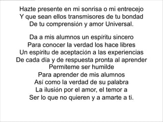 Hazte presente en mi sonrisa o mi entrecejo
 Y que sean ellos transmisores de tu bondad
    De tu comprensión y amor Universal.

    Da a mis alumnos un espíritu sincero
    Para conocer la verdad los hace libres
 Un espíritu de aceptación a las experiencias
De cada día y de respuesta pronta al aprender
            Permíteme ser humilde
       Para aprender de mis alumnos
      Así como la verdad de su palabra
      La ilusión por el amor, el temor a
    Ser lo que no quieren y a amarte a ti.
 