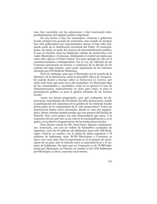 mos; han coexistido con las autocracias; y han funcionado inde-
pendientemente del régimen político imperante.
      En una forma u otra, los municipios, comunas o gobiernos
locales siempre han gozado de autonomía, aún cuando no siempre
han sido gobernados por representantes electos ni han sido real-
mente parte de la distribución territorial del Poder. El municipa-
lismo, sin duda, es parte del proceso de descentralización política,
lo que en muchos casos ha implicado redotar de autonomía a los
viejos Municipios o Comunas, eliminando el control de tutela que
sobre ellos ejercía el Poder Central. Un claro ejemplo de ello en el
constitucionalismo contemporáneo, fue la Ley de Libertad de las
Comunas sancionada en Francia a comienzos de la década de los
ochenta del siglo pasado, como parte importante de las reformas
iniciadas por el Presidente Mitterand.
      Pero sin embargo, para que el Municipio sea la escuela de la
libertad y de la democracia, como lo descubrió Alexis de Tocquevi-
lle cuando ilustró a Europa sobre La Democracia en América, por
sobre todo tiene que estar cerca del ciudadano. Un Municipio lejos
de las comunidades y vecindades, como es en general el caso de
latinoamericanos, materialmente no sirve para nada, ni para la
participación política ni para la gestión eficiente de los asuntos
locales.
      Acaso nos hemos preguntado, ¿por qué, realmente, las de-
mocracias consolidadas de Occidente son tales democracias, donde
la participación del ciudadano en la gestión de los intereses locales
forma parte de la cotidianidad de la vida democrática? Todas las
democracias tienen ciclos electorales, donde se vota con regulari-
dad y tienen sistemas institucionales que son propios del Estado de
Derecho. Pero unos países son más democráticos que otros. Y la
respuesta del por qué esto es así, está en la municipalización o, si se
quiere, en la efectiva fragmentación de las instituciones locales.
      Para darnos cuenta de ello, basta hacer algunas comparacio-
nes. Venezuela, con casi un millón de kilómetros cuadrados de
superficie, cerca de 24 millones de habitantes, tiene sólo 338 Muni-
cipios. Francia, en cambio, con la mitad de dicha superficie y 59
millones de habitantes, tiene 36.559 Municipios o Comunas; es
decir, cien veces más. Pero lo importante no es el número de muni-
cipios de un país, sino la relación entre la autoridad local y el nú-
mero de habitantes. En tanto que en Venezuela es de 71.000 habi-
tantes por Municipio, en Francia, en cambio es de 1.614 habitantes
por Municipio, es decir, cuarenta veces menos.


                                                                   111
 