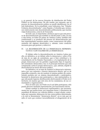 y, en general, de las nuevas fórmulas de distribución del Poder
Público en las federaciones. De ello resulta, por supuesto, que el
proceso de descentralización política no puede identificarse con el
solo federalismo. En la actualidad, como indicamos, hay “Estados
Unitarios descentralizados” como España y Colombia que, incluso,
son relativamente más descentralizados políticamente, que muchas
viejas Federaciones, como la de Venezuela.
      En todo caso, lo importante a destacar aquí es que este proce-
so de descentralización que también se está llevando a cabo, en una
u otra forma, en todos los países de América Latina, también está
condicionado y es producto del proceso de democratización que
han experimentado nuestros países, como consecuencia del afian-
zamiento del régimen democrático y, además, como condición
necesaria para que perdure y sobreviva.

IV.   LA REAFIRMACIÓN DE LA DEMOCRACIA REPRESEN-
      TATIVA Y LOS VALORES DE LA DEMOCRACIA

       El debate sobre la descentralización en América Latina por
ello, en definitiva, es un debate sobre la democracia y sobre el fin
de más de un siglo de centralismo, que si bien contribuyó a la
consolidación de los Estados Nacionales y a la implantación de la
propia democracia por los partidos organizados bajo el esquema
del centralismo democrático, hoy es el principal elemento que está
conspirando contra la propia democracia y, que, además, impide la
efectividad de las tareas del sector público.
       En definitiva, no se trata de sustituir la democracia represen-
tativa por una supuesta e ilusoria democracia directa, que es de
imposible existencia, sino de sustituir el sistema político de centra-
lizando partidos por un sistema descentralizado y participativo,
haciendo la democracia más participativa y más representativa, lo
que sólo puede lograrse distribuyendo efectivamente el Poder en el
territorio, de manera que esté cerca de los ciudadanos, de sus co-
munidades y organizaciones.
       Pero en todo caso, ese Poder en el cual debe participarse, sólo
puede ejercerse mediante representación, por funcionarios electos.
       Pensar sustituir la democracia representativa, que necesaria-
mente hay que perfeccionar, por esquemas ilusos y autoritarios de
asambleas de barrios con votación pública, a mano alzada, contro-
ladas por supuestos defensores de una causa política determinada,
a la cual se denominaría “democracia directa”, no es más que un
salto al vacío que conduce inexorablemente al ahogamiento de la

54
 