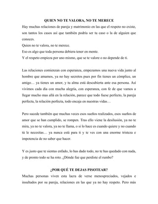 QUIEN NO TE VALORA, NO TE MERECE
Hay muchas relaciones de pareja y matrimonio en las que el respeto no existe,
son tantos los casos así que también podría ser tu caso o la de alguien que
conoces.
Quien no te valora, no te merece.
Eso es algo que toda persona debiera tener en mente.
Y el respeto empieza por uno mismo, que se te valore o no depende de ti.


Las relaciones comienzan con esperanza, empezamos una nueva vida junto al
hombre que amamos, ya no hay secretos pues por fin tienes un cómplice, un
amigo… ya tienes un amor, y tu alma está descubierta ante esa persona. Así
vivimos cada día con mucha alegría, con esperanza, con fe de que vamos a
llegar mucho mas allá en la relación, parece que todo fuese perfecto, la pareja
perfecta, la relación perfecta, todo encaja en nuestras vidas…


Pero sucede también que muchas veces esos sueños realizados, esos sueños de
amor que se han cumplido, se rompen. Tras ello viene la desilusión, ya no te
mira, ya no te valora, ya no te llama, o si lo hace es cuando quiere y no cuando
tú le necesitas… ya nunca está para ti y te ves con una enorme tristeza e
impotencia de no saber que hacer.


Y es justo que te sientas enfado, lo has dado todo, no te has quedado con nada,
y de pronto todo se ha roto. ¿Dónde fue que perdiste el rumbo?


                   ¿POR QUÉ TE DEJAS PISOTEAR?
Muchas personas viven esta lacra de verse menospreciados, vejados e
insultados por su pareja, relaciones en las que ya no hay respeto. Pero más
 