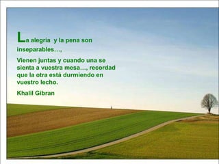La alegría y la pena son
inseparables…,
Vienen juntas y cuando una se
sienta a vuestra mesa…, recordad
que la otra está durmiendo en
vuestro lecho.
Khalil Gibran
 