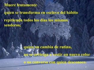 Muere lentamente
quien se transforma en esclavo del hábito
repitiendo todos los días los mismos
senderos,
quien no cambia de rutina,
no se arriesga a vestir un nuevo color
o no conversa con quien desconoce.
 