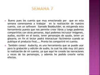  Bueno pues les cuento que muy emocionada por que en esta
semana comenzamos a trabajar en la realización de nuestro
cuento, con un software llamado Bookbuilder, es estupenda esta
herramienta puesto que nos permite crear libros y luego podemos
compartirlos con otras personas. Aquí podemos incrustar imágenes,
audios, escribir en el texto, tener personajes de ayuda, tener un
glosario, en fin el lector podrá interactuar fácilmente cuando se
publique el producto final…… Pronto les compartiré mi cuento.
 También conocí Audacity, es una herramienta que se puede usar
para la grabación y edición de audio, la cual ha sido muy útil para
la realización de mi cuento, ya que aquí he creado las narraciones
y voces de los personajes, y además he podido crearle varios
efectos.
 