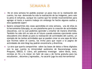  He en esta semana he podido avanzar un poco mas en la realización del
cuento, los mas demorado ha sido la realización de las imágenes, pero vale
la pena el esfuerzo, aunque les cuento que he tenido inconvenientes para
agregar el texto a nuestro trabajo sin embargo he hecho algunos audios y
esta quedando súper!
 Quiero compartirles dos cosas aprendidas en esta semana, una de ellas es
la herramienta Educaply, es una plataforma para la creación de actividades
educativas, con la cual podemos aprender y enseñar de manera divertida.
También ha sido útil no solo en el futuro cuando estemos ejerciendo como
educadores sino desde ya para la realización de actividades del cuento, un
ejemplo de las tantas actividades que se pueden crear es una sopa de letra
que hicimos sobre el cuento, los invito para que vayan a la pagina de
actividades de este blog hay podrán encontrarla y divertirse.
 Lo otro que quería compartirles sobre las bases de datos o libros digitales
con la que cuenta la Universidad autónoma de Bucaramanga como
Proquest, EBSCO, E- Libro, allí podremos investigar sobre libros, tesis,
revistas en fin y lo mejor sin Salir de casa y de forma gratuita para los
estudiantes , docentes y egresados… ha sacarle jugo ha esta herramienta!

 