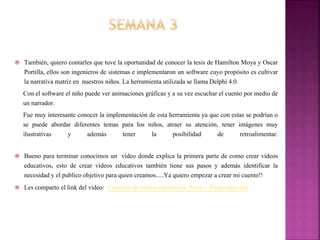  También, quiero contarles que tuve la oportunidad de conocer la tesis de Hamilton Moya y Oscar
Portilla, ellos son ingenieros de sistemas e implementaron un software cuyo propósito es cultivar
la narrativa matriz en nuestros niños. La herramienta utilizada se llama Delphi 4.0.
Con el software el niño puede ver animaciones gráficas y a su vez escuchar el cuento por medio de
un narrador.
Fue muy interesante conocer la implementación de esta herramienta ya que con estas se podrían o
se puede abordar diferentes temas para los niños, atraer su atención, tener imágenes muy
ilustrativas y además tener la posibilidad de retroalimentar.
 Bueno para terminar conocimos un vídeo donde explica la primera parte de como crear vídeos
educativos, esto de crear vídeos educativos también tiene sus pasos y además identificar la
necesidad y el publico objetivo para quien creamos.....Ya quiero empezar a crear mi cuento!!
 Les comparto el link del video: Creación de vídeos educativos. Parte 1. Preproducción
 