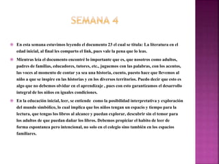  En esta semana estuvimos leyendo el documento 23 el cual se titula: La literatura en el
edad inicial, al final les comparto el link, pues vale la pena que lo leas.
 Mientras leía el documento encontré lo importante que es, que nosotros como adultos,
padres de familias, educadores, tutores, etc., juguemos con las palabras, con los acentos,
las voces al momento de contar ya sea una historia, cuento, puesto hace que llevemos al
niño a que se inspire en las historias y en los diversos territorios. Puedo decir que esto es
algo que no debemos olvidar en el aprendizaje , pues con esto garantizamos el desarrollo
integral de los niños en iguales condiciones.
 En la educación inicial, leer, se entiende como la posibilidad interpretativa y exploración
del mundo simbólico, lo cual implica que los niños tengan un espacio y tiempo para la
lectura, que tengas los libros al alcance y puedan explorar, descubrir sin el temor para
los adultos de que puedan dañar los libros. Debemos propiciar el habito de leer de
forma espontanea pero intencional, no solo en el colegio sino también en los espacios
familiares.
 