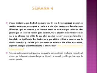  Quiere contarles, que desde el momento que leí esta lectura empecé a poner en
practica esos consejos, empecé a contarle a mis hijos sus cuentos favoritos, con
diferentes tipos de acentos y he llamado tanto su atención que todos los días
quiere que les lean un cuento, pero además, voy a crearles una biblioteca que
este a su alcance con el fin de que ellos puedan escoger su cuento favorito y
descubrir su significado. Los invito para que visiten el link y puedan leer la
lectura completa y también para que desde ya animen a sus niños a curiosear,
explorar, indagar espontáneamente el arte de leer. Doc. 23 La literarura en el
Eduación inicial
 Por otra parte no quiero despedirme sin decirle que aun tengo pendiente contarles el
nombre de la herramienta con la que se hizo el cuento del grufalo que les conté la
semana pasada...
 