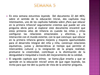  En esta semana estuvimos leyendo Del documento 22 del MEN,
sobre el sentido de la educación inicial, dos capítulos muy
interesantes, uno de los capítulos hablaba sobre ¿Para que educar
en la primera infancia? seguramente creemos que puede ser una
pregunta obvia pero al explorar este documento encontré que
estos primeros años de infancia es cuando los niños y niñas
configuran las relaciones emocionales y afectivas, y la
interacción con el mundo exterior, con lo que concluyo: que educar
en la primera infancia genera mejores y mayores oportunidades
para el desarrollo integral del niño y niña, construye relaciones
equitativas, justas y democráticas al tiempo que permite el
intercambio cultural y la resignación de la propia realidad,
promueve la creatividad, contribuye a la disminución de la
desigualdad e inequidad a través del mejoramiento de la calidad.
 El segundo capitulo que leímos se llama:¿Que enseña y que se
aprende en la educación inicial? antes de que sigan leyendo, los
invito para que me den su punto de vista de la anterior pregunta.
 