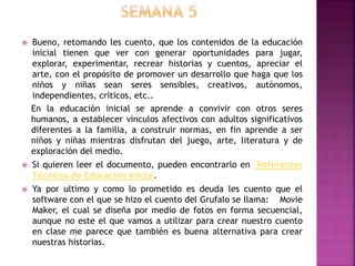  Bueno, retomando les cuento, que los contenidos de la educación
inicial tienen que ver con generar oportunidades para jugar,
explorar, experimentar, recrear historias y cuentos, apreciar el
arte, con el propósito de promover un desarrollo que haga que los
niños y niñas sean seres sensibles, creativos, autónomos,
independientes, críticos, etc..
En la educación inicial se aprende a convivir con otros seres
humanos, a establecer vínculos afectivos con adultos significativos
diferentes a la familia, a construir normas, en fin aprende a ser
niños y niñas mientras disfrutan del juego, arte, literatura y de
exploración del medio.
 Si quieren leer el documento, pueden encontrarlo en Referentes
Técnicos de Educación Inicial.
 Ya por ultimo y como lo prometido es deuda les cuento que el
software con el que se hizo el cuento del Grufalo se llama: Movie
Maker, el cual se diseña por medio de fotos en forma secuencial,
aunque no este el que vamos a utilizar para crear nuestro cuento
en clase me parece que también es buena alternativa para crear
nuestras historias.
 
