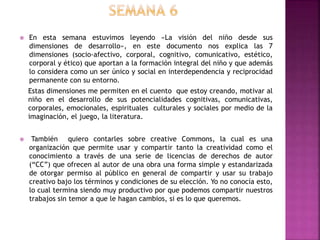  En esta semana estuvimos leyendo «La visión del niño desde sus
dimensiones de desarrollo», en este documento nos explica las 7
dimensiones (socio-afectivo, corporal, cognitivo, comunicativo, estético,
corporal y ético) que aportan a la formación integral del niño y que además
lo considera como un ser único y social en interdependencia y reciprocidad
permanente con su entorno.
Estas dimensiones me permiten en el cuento que estoy creando, motivar al
niño en el desarrollo de sus potencialidades cognitivas, comunicativas,
corporales, emocionales, espirituales culturales y sociales por medio de la
imaginación, el juego, la literatura.
 También quiero contarles sobre creative Commons, la cual es una
organización que permite usar y compartir tanto la creatividad como el
conocimiento a través de una serie de licencias de derechos de autor
(“CC”) que ofrecen al autor de una obra una forma simple y estandarizada
de otorgar permiso al público en general de compartir y usar su trabajo
creativo bajo los términos y condiciones de su elección. Yo no conocía esto,
lo cual termina siendo muy productivo por que podemos compartir nuestros
trabajos sin temor a que le hagan cambios, si es lo que queremos.
 