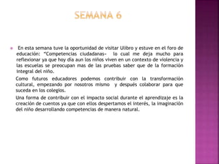  En esta semana tuve la oportunidad de visitar Ulibro y estuve en el foro de
educación: “Competencias ciudadanas» lo cual me deja mucho para
reflexionar ya que hoy día aun los niños viven en un contexto de violencia y
las escuelas se preocupan mas de las pruebas saber que de la formación
integral del niño.
Como futuros educadores podemos contribuir con la transformación
cultural, empezando por nosotros mismo y después colaborar para que
suceda en los colegios.
Una forma de contribuir con el impacto social durante el aprendizaje es la
creación de cuentos ya que con ellos despertamos el interés, la imaginación
del niño desarrollando competencias de manera natural.
 