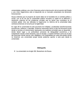 universidades públicas una crisis financiera ante la disminución de la inversión del Estado
y una crisis hegemónica ante el desarrollo de un mercado universitario de dimensión
transnacional.
Sousa entiende que el proyecto de nación debe ser el resultado de un contrato político y
social, con el fin de que la universidad pública recupere su papel en la definición y
resolución colectiva de los problemas sociales que se tienen que considerar en el
contexto global. Una vez afectada la hegemonía, la reforma de la universidad debe
centrarse entonces en la lucha por la legitimidad.
En siglo XX la universidad ha sido escenario de múltiples y aceleradas transformaciones
económicas, políticas y culturales. Estamos avanzando hacia un tipo de formación social
donde el acceso al conocimiento representa una auténtica prioridad para el desarrollo y
donde tienen lugar y se profundizan procesos de desigualdad económica y de
marginación social a nivel nacional y que no escapa a nuestro territorio como es el caso
del putumayo donde hemos sido relegados a la marginalidad por parte del estado donde
no tenemos una universidad propia donde podamos aportar a este país desde la
universidad.
Bibliografía
 La universidad en el siglo XXI, Boaventura de Sousa.
 