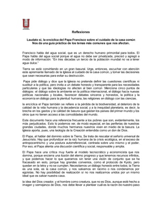 Reflexiones
Laudato si, la encíclica del Papa Francisco sobre el cuidado de la casa común
Nos da una guía práctica de los temas más comunes que nos afectan.
Francisco habla del agua social, que es un derecho humano primordial para todos. El
Papa habla del agua social porque el agua no debe ser privatizada, precisó y agregó a
modo de información: “En tres décadas un tercio de la población mundial no va a tener
agua dulce.”
Tierra se está convirtiendo en un gran basural. Urge, entonces, escuchar con atención
este apremiante llamado de la Iglesia al cuidado de la casa común, y tomar las decisiones
que sean necesarias para evitar su destrucción.
Papa pide diálogo y dice que la Iglesia no pretende definir las cuestiones científicas ni
sustituir a la política, pero invita a un debate honesto y transparente para las necesidades
particulares y que las ideologías no afecten al bien común :Menciona cinco puntos de
diálogos: el diálogo sobre la ambiente en la política internacional, el diálogo hacía nuevas
políticas nacionales y locales, favorecer debates sinceros y honestos, la política y la
economía en diálogo para la plenitud humana, las religiones en diálogo con las ciencias.
la encíclica el Papa también se refiere a la pérdida de la biodiversidad, al deterioro de la
calidad de la vida humana y la decadencia social, y a la inequidad planetaria, es decir, la
brecha en los gastos y la calidad de basura que gastan los países del primer mundo y los
otros que no tienen acceso a las comodidades del mundo.
Este documento hace una referencia frecuente a los pobres que son, evidentemente, los
más perjudicados. Esto lo podemos ver, de modo especial, en las periferias de nuestras
grandes ciudades, donde muchos hermanos nuestros viven en medio de la basura. La
Iglesia aporta, pues, una teología de la Creación entendida como un don de Dios.
El Papa, al hablar del dominio sobre la Tierra, Se trata de rescatar el señorío universal de
Jesucristo. Hay que profundizar en la raíz humana de la crisis ecológica, en el exceso de
antropocentrismo y una postura autorreferencial, centrada sobre uno mismo y el poder.
Por eso, el Papa alienta una discusión científica y social, responsable y amplia.
El Papa hace una crítica muy fuerte al modelo tecnocrático y economicista que nos
domina, porque encierra una ilusión del eterno progreso y que tenemos recursos infinitos,
y que podemos hacer lo que queramos sin tener una visión de conjunto que se ha
fracasado en esto, porque hay grandes convenios, como el protocolo de Kyoto, pero
quedan en la letra y no se cumplen. Necesitamos un diálogo honesto entre todos; la Tierra
es una sola, es la casa común, y nos salvamos en racimo o nos condenamos por
egoístas. No hay posibilidad de realización si no nos realizamos unidos por un mismo
ideal que es salvar nuestra casa.
la idea del Dios creador, y el hombre como creatura, que no es Dios, aunque esté hecho a
imagen y semejanza de Dios, nos debe llevar a plantear cuál es la razón de nuestro paso
 