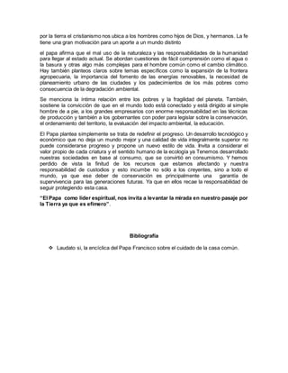 por la tierra el cristianismo nos ubica a los hombres como hijos de Dios, y hermanos. La fe
tiene una gran motivación para un aporte a un mundo distinto
el papa afirma que el mal uso de la naturaleza y las responsabilidades de la humanidad
para llegar al estado actual. Se abordan cuestiones de fácil comprensión como el agua o
la basura y otras algo más complejas para el hombre común como el cambio climático.
Hay también planteos claros sobre temas específicos como la expansión de la frontera
agropecuaria, la importancia del fomento de las energías renovables, la necesidad de
planeamiento urbano de las ciudades y los padecimientos de los más pobres como
consecuencia de la degradación ambiental.
Se menciona la íntima relación entre los pobres y la fragilidad del planeta. También,
sostiene la convicción de que en el mundo todo está conectado y está dirigido al simple
hombre de a pie, a los grandes empresarios con enorme responsabilidad en las técnicas
de producción y también a los gobernantes con poder para legislar sobre la conservación,
el ordenamiento del territorio, la evaluación del impacto ambiental, la educación.
El Papa plantea simplemente se trata de redefinir el progreso. Un desarrollo tecnológico y
económico que no deja un mundo mejor y una calidad de vida integralmente superior no
puede considerarse progreso y propone un nuevo estilo de vida. Invita a considerar el
valor propio de cada criatura y el sentido humano de la ecología ya Tenemos desarrollado
nuestras sociedades en base al consumo, que se convirtió en consumismo. Y hemos
perdido de vista la finitud de los recursos que estamos afectando y nuestra
responsabilidad de custodios y esto incumbe no sólo a los creyentes, sino a todo el
mundo, ya que ese deber de conservación es principalmente una garantía de
supervivencia para las generaciones futuras. Ya que en ellos recae la responsabilidad de
seguir protegiendo esta casa.
“El Papa como líder espiritual, nos invita a levantar la mirada en nuestro pasaje por
la Tierra ya que es efímero”.
Bibliografía
 Laudato si, la encíclica del Papa Francisco sobre el cuidado de la casa común.
 