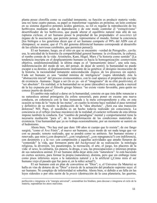 11
planta posee clorofila como su cualidad inmanente, su función es producir materia verde;
una res tiene cuatro pansas, su papel es transformar vegetales en proteína; un león contiene
en su sistema digestivo potentes ácidos gástricos, su rol es regular la reproducción de los
herbívoros mediante actos de depredación y de este modo controlar el “extractivismo”
desertificador de los herbívoros, que puede alterar el equilibrio natural más allá de sus
rupturas cíclicas; el ser humano posee la propiedad de las propiedades: el neocórtex (el
órgano de la asociación, que permite pensar, representarse el mundo, formar la conciencia
[los biólogos o los genetistas dicen que el ser humano comparte el 99% del ADN con el
chimpancé; se asume, que el 1% del genoma diferencial humano corresponde al desarrollo
de las células nerviosas cerebrales, que permiten pensar]).
El ser humano, luego, en el sitio en que se encuentre –verdad de Perogrullo-, cavila:
esa, la unicidad de la historia (la compatibilidad general humana: la civilización, la cultura),
el rumbo común de la vida: Aristóteles, Kant, Hegel, Marx (“la historia como sentido” [La
tendencia inscripta en el desplazamiento humano es hacia la homogenización: cosmovisión
objetiva, unidimensionalidad; la última etapa es el “pensamiento único”, una sola raza,
indiferenciación del modo de ser, del pensar, de dejar de sentir]; la humanidad no puede
escapar a su destino, al desplazamiento realizante de su genética: el designio inconsciente de
la historia, la racionalidad inmanente autoconducida -lógica- de los procesos sin sujeto).
Cada ser humano es una “unidad mínima de inteligencia” (supra identidad); ésta la
“abstracción inicial” del proceso cromosomático, con lo cual aparece el propósito de ese tipo
de existencia –humana-: llegar a ser (lo es ya –en el “imaginario” de su elite positivista), el
“ser absoluto”. En realidad, si la humanidad no se pone (descubre) su meta, queda a merced
de la ley expuesta por el filósofo griego Séneca: “no existe viento favorable, para quién no
conoce puerto de destino”.
El cambio más radical a darse en la humanidad, consiste en que ésta debe renunciar a
su naturaleza animal primigenia (la esfera sensorial), para poner en escena una nueva
conducta, en coherencia con la fase instaurada y la meta correspondiente a ella; en esta
ocasión se trata de la “meta de las metas”, en cuanto la misma hace realidad el paso terminal
y definitivo de su misión: la producción de la “idea absoluta”. ¿Será esa una transición
dolorosa? NO, Pues, el susodicho es un hecho todavía realizado sin consciencia. La
conciencia es el reflejo (incluso mecánico) de la realidad; el carácter reificante de esta última
impone también la conducta. Ese “cambio de paradigma” mental y comportamental tiene la
necesaria mediación “para sí”, de la transformación de las condiciones materiales de
existencia. Una humanidad que ya no trabaja ocasionalmente, por un momento se sumirá en
el hedonismo.
Ahora bien, “No hay mal que dure 100 años ni cuerpo que lo resista”; de ese fango
surgirá, “como el Ave Fénix”, el nuevo ser humano, cuyo modo de ser nada tenga que ver
con su pasado; remoto realizado, que se pondrá como su antítesis. Ser humano mismo y
renovado, que mire (¿con desprecio?, ¿con vergüenza?, ¿con repugnancia?) con indiferencia,
con desinterés y a la vez: con comprensión a aquellas actividades que antaño llenaron de
“contenido” la vida, que formaron parte del background de su realización: la mitología
religiosa, la diversión, los pasatiempos, la recreación, el arte, el juego, los placeres de la
vida: el sexo, la culinaria, los paseos, la droga, o sea, las preocupaciones e intereses propias
de sus naturaleza animal. El ser humano deba dejar atrás esta “naturaleza”: lo está haciendo
en ciertos sectores, para formar la propia (naturaleza), distinta, pero que sin embargo tiene
como pisos inferiores suyos a la naturaleza natural y a la artificial (¿Cómo mira el ser
humano viejo el pasado que fue para sí, en la niñez actual?).
El ser humano está en plan de convertirse en "Dios"; o, el Universo (la Materia) se
halla en vías de dotarse de su "Dios" a través de la actuación del producto supremo suyo: el
ser humano. Ni complejo de inferioridad ni soberbia. Ahora bien, si debido a un falla en las
leyes siderales o por otra razón de la praxis (destrucción de la casa planetaria, las guerras,
perfección e integrarse a la “energía universal”, sostendrían los hindúes; para decesar e integrarse al ciclo de la
materia, supondrían los ateos marxistas.
 